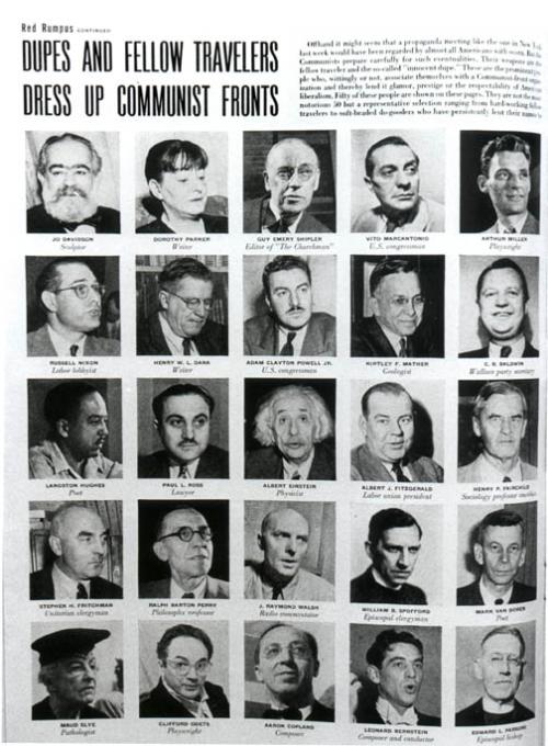 LIFE Magazine
April 5, 1949
Red Rumpus
Dupes And Fellow Travelers Dress up Communist Fronts

Off hand it might seem that a propaganda meeting like the one in New York last week would have been regarded by almost all Americans with scorn. But the Communists prepare carefully for such eventualities. Their weapons are the fellow travelers and the so-called "innocent dupe." These are the prominent people who, wittingly or not, associate themselves with a Communist-front organization and therby lend it glamor, prestige or the respectibility of American liberalism. Fifty of these people are shown on these pages. They are not the most notorious 50 but a representative selection ranging from hard working fellow travelers to soft-headed do-gooders who have persistently lent their names to organizations labeled by the US Attorney General or other government agencies as subversive.

From left to right: Top Row: Jo Davidson, Sculptor; Dorothy Parker, Writer; Guy Emery Shipler, Editor of "The Churchmen"; Vito Marcantonio, US Congressman; Arthur Miller, Playwright.

Row 2: Russel Nixon; Labor Lobbyist; Henry W. L. Dana, Writer, Adam Clayton Powell US. Congressman; Kirtley F. Mather, Geologist; C. B. Baldwin, Wallace party Secretary.

Row 3: Langston Hughes, Poet; Paul L. Ross, Lawyer; Albert Einstein, Physicist; Albert J. Fitzgerald, Labor Union President; Henry P. Fairchild, Sociology Professor Emeritus.

Row 4: Stephen H. Fritchman, Uniterian Clergyman; Ralph Barton Perry, Philosophy Professor; J Raymond Walsh, Radio Commentator; William B. Spofford, Episcopal Clergyman; Mark Van Doren, Poet.

Bottom Row: Maud Slye, Pathologist; Clifford Odets, Playwright; Aaron Copland, Composer; Leonard Bernstein, Composer and Conductor; Edward L. parsons, Episcopal Bishop.

